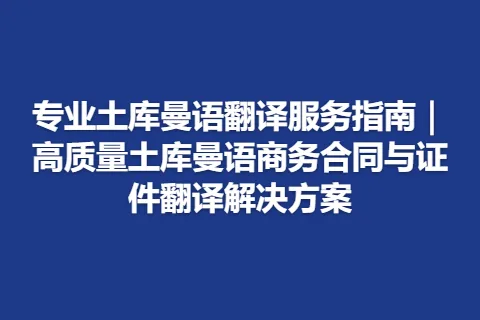 专业土库曼语翻译服务指南｜高质量土库曼语商务合同与证件翻译解决方案