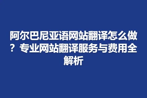 阿尔巴尼亚语网站翻译怎么做？专业网站翻译服务与费用全解析