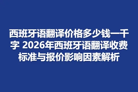 西班牙语翻译价格多少钱一千字 2026年西班牙语翻译收费标准与报价影响因素解析
