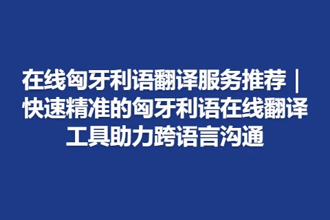 在线匈牙利语翻译服务推荐｜快速精准的匈牙利语在线翻译工具助力跨语言沟通