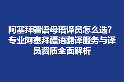 阿塞拜疆语母语译员怎么选？专业阿塞拜疆语翻译服务与译员资质全面解析