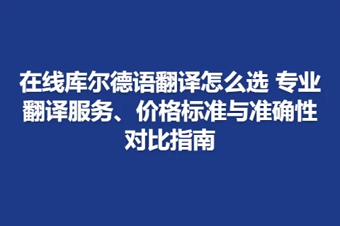 在线库尔德语翻译怎么选 专业翻译服务、价格标准与准确性对比指南