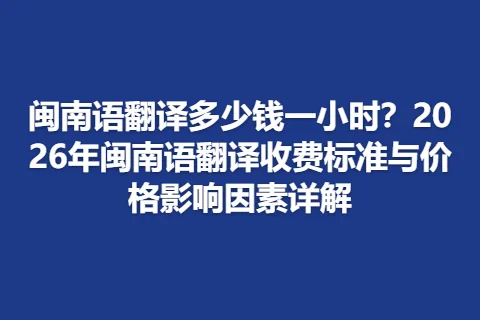 闽南语翻译多少钱一小时？2026年闽南语翻译收费标准与价格影响因素详解
