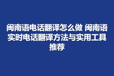 闽南语电话翻译怎么做 闽南语实时电话翻译方法与实用工具推荐
