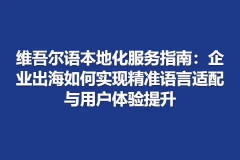 维吾尔语本地化服务指南：企业出海如何实现精准语言适配与用户体验提升