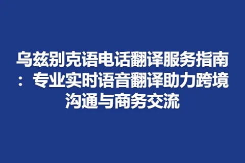乌兹别克语电话翻译服务指南：专业实时语音翻译助力跨境沟通与商务交流