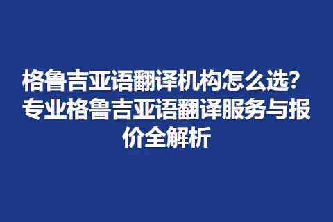 格鲁吉亚语翻译机构怎么选？专业格鲁吉亚语翻译服务与报价全解析