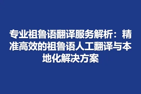 专业祖鲁语翻译服务解析：精准高效的祖鲁语人工翻译与本地化解决方案