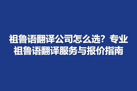 祖鲁语翻译公司怎么选？专业祖鲁语翻译服务与报价指南
