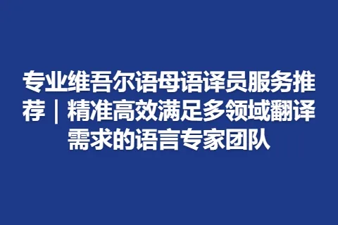 专业维吾尔语母语译员服务推荐｜精准高效满足多领域翻译需求的语言专家团队