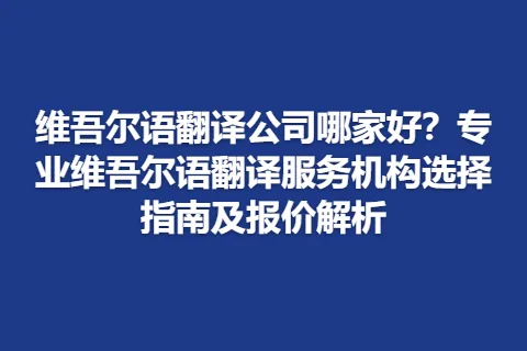 维吾尔语翻译公司哪家好？专业维吾尔语翻译服务机构选择指南及报价解析