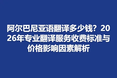 阿尔巴尼亚语翻译多少钱？2026年专业翻译服务收费标准与价格影响因素解析