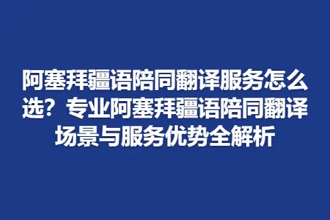 阿塞拜疆语陪同翻译服务怎么选？专业阿塞拜疆语陪同翻译场景与服务优势全解析