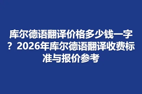 库尔德语翻译价格多少钱一字?2026年库尔德语翻译收费标准与报价参考