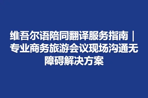 维吾尔语陪同翻译服务指南｜专业商务旅游会议现场沟通无障碍解决方案