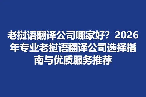 老挝语翻译公司哪家好？2026年专业老挝语翻译公司选择指南与优质服务推荐
