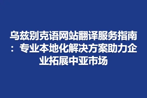 乌兹别克语网站翻译服务指南：专业本地化解决方案助力企业拓展中亚市场
