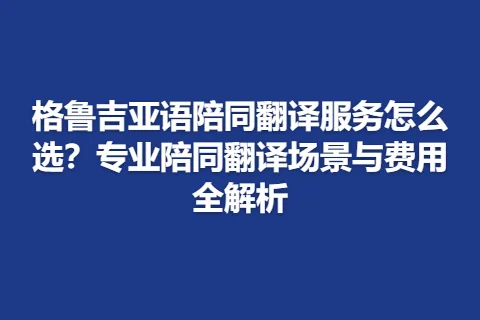 格鲁吉亚语陪同翻译服务怎么选？专业陪同翻译场景与费用全解析