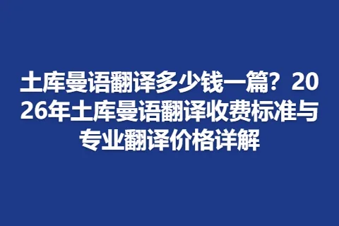 土库曼语翻译多少钱一篇？2026年土库曼语翻译收费标准与专业翻译价格详解