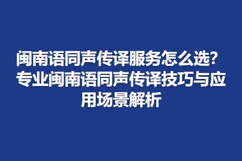 闽南语同声传译服务怎么选？专业闽南语同声传译技巧与应用场景解析