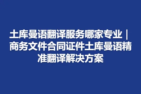 土库曼语翻译服务哪家专业｜商务文件合同证件土库曼语精准翻译解决方案