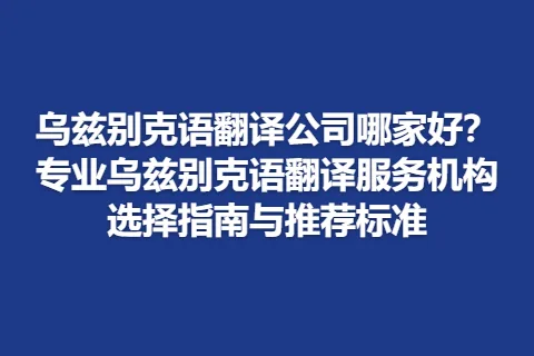 乌兹别克语翻译公司哪家好？专业乌兹别克语翻译服务机构选择指南与推荐标准