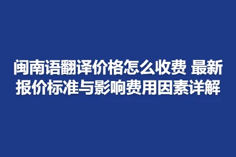 闽南语翻译价格怎么收费 最新报价标准与影响费用因素详解