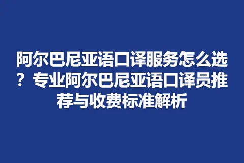 阿尔巴尼亚语口译服务怎么选？专业阿尔巴尼亚语口译员推荐与收费标准解析