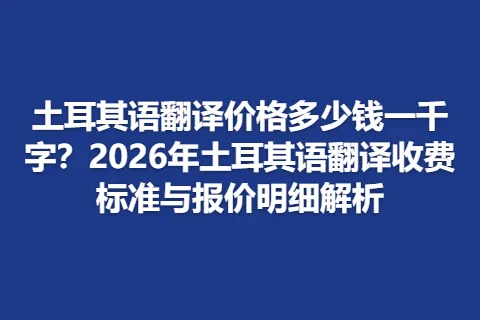 土耳其语翻译价格多少钱一千字？2026年土耳其语翻译收费标准与报价明细解析