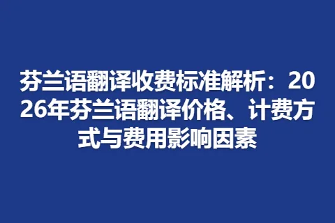 芬兰语翻译收费标准解析：2026年芬兰语翻译价格、计费方式与费用影响因素