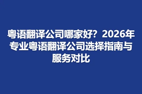 粤语翻译公司哪家好？2026年专业粤语翻译公司选择指南与服务对比