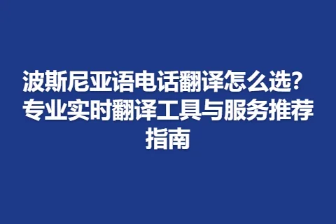 波斯尼亚语电话翻译怎么选？专业实时翻译工具与服务推荐指南