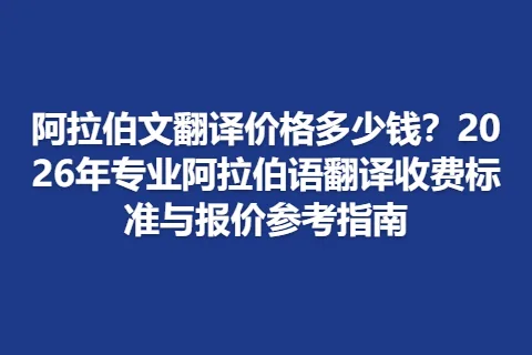 阿拉伯文翻译价格多少钱？2026年专业阿拉伯语翻译收费标准与报价参考指南