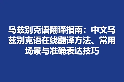乌兹别克语翻译指南：中文乌兹别克语在线翻译方法、常用场景与准确表达技巧