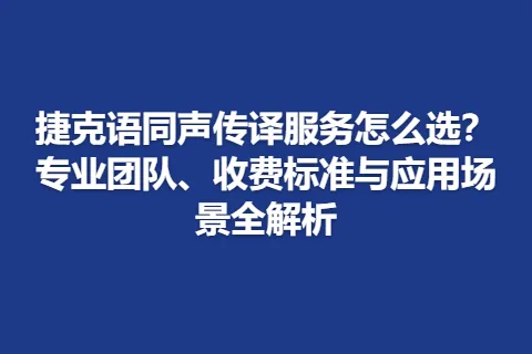 捷克语同声传译服务怎么选？专业团队、收费标准与应用场景全解析