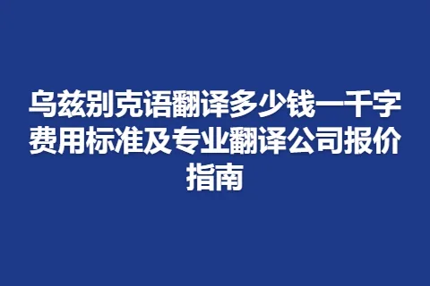 乌兹别克语翻译多少钱一千字费用标准及专业翻译公司报价指南