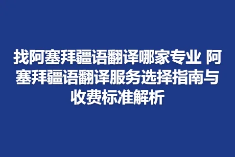 找阿塞拜疆语翻译哪家专业 阿塞拜疆语翻译服务选择指南与收费标准解析