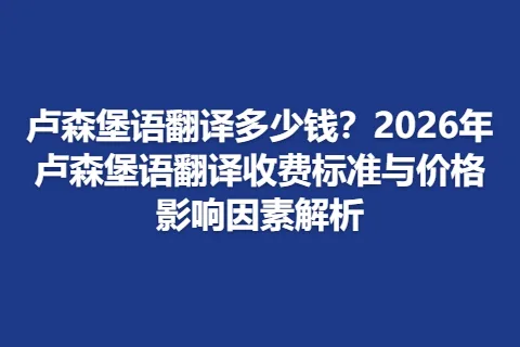 卢森堡语翻译多少钱？2026年卢森堡语翻译收费标准与价格影响因素解析