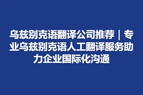 乌兹别克语翻译公司推荐｜专业乌兹别克语人工翻译服务助力企业国际化沟通