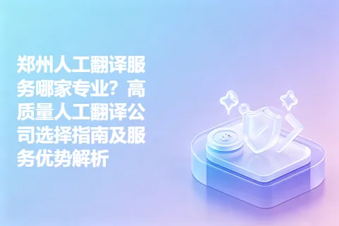 郑州人工翻译服务哪家专业？高质量人工翻译公司选择指南及服务优势解析