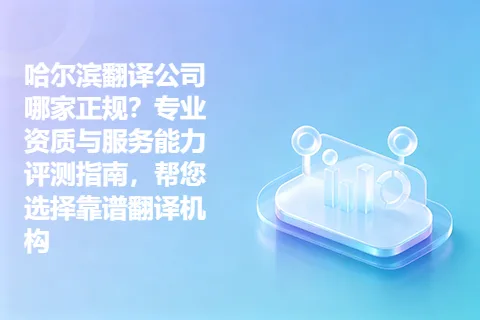 哈尔滨翻译公司哪家正规？专业资质与服务能力评测指南，帮您选择靠谱翻译机构