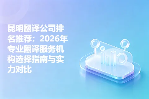 昆明翻译公司排名推荐：2026年专业翻译服务机构选择指南与实力对比