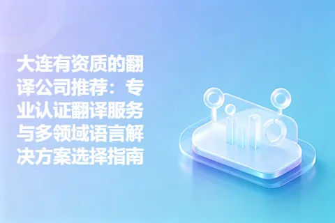 大连有资质的翻译公司推荐：专业认证翻译服务与多领域语言解决方案选择指南