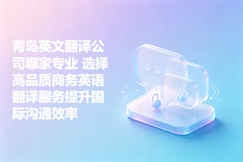 青岛英文翻译公司哪家专业 选择高品质商务英语翻译服务提升国际沟通效率