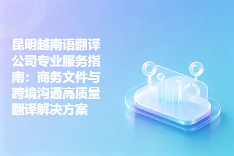 昆明越南语翻译公司专业服务指南：商务文件与跨境沟通高质量翻译解决方案