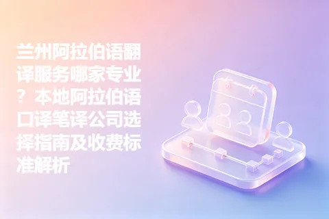 兰州阿拉伯语翻译服务哪家专业？本地阿拉伯语口译笔译公司选择指南及收费标准解析