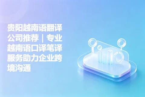 贵阳越南语翻译公司推荐｜专业越南语口译笔译服务助力企业跨境沟通