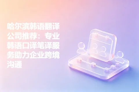 哈尔滨韩语翻译公司推荐：专业韩语口译笔译服务助力企业跨境沟通