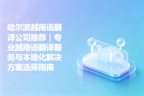 哈尔滨越南语翻译公司推荐｜专业越南语翻译服务与本地化解决方案选择指南