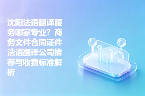 沈阳法语翻译服务哪家专业?商务文件合同证件法语翻译公司推荐与收费标准解析